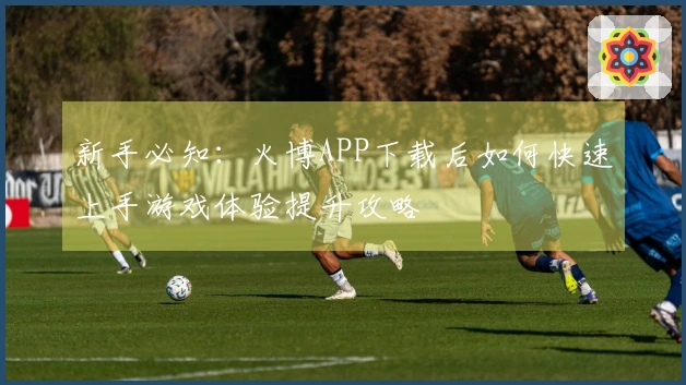 新手必知：火博APP下载后如何快速上手游戏体验提升攻略